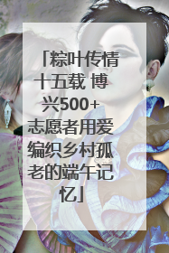 粽叶传情十五载 博兴500+志愿者用爱编织乡村孤老的端午记忆