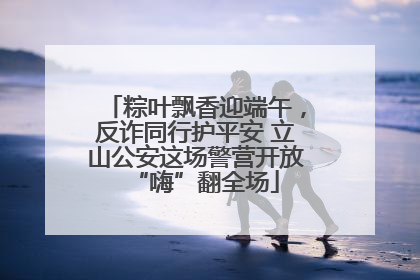 粽叶飘香迎端午，反诈同行护平安 立山公安这场警营开放“嗨”翻全场