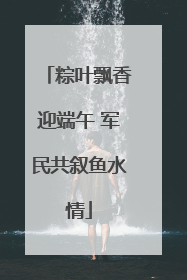 粽叶飘香迎端午 军民共叙鱼水情