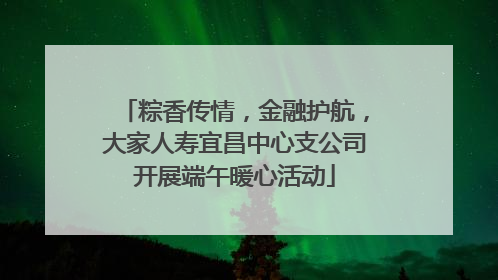 粽香传情，金融护航，大家人寿宜昌中心支公司开展端午暖心活动