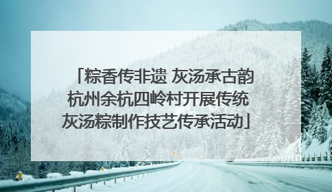粽香传非遗 灰汤承古韵 杭州余杭四岭村开展传统灰汤粽制作技艺传承活动