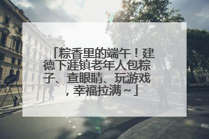 粽香里的端午！建德下涯镇老年人包粽子、查眼睛、玩游戏，幸福拉满～