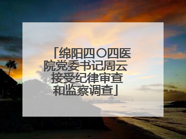 绵阳四〇四医院党委书记周云 接受纪律审查和监察调查
