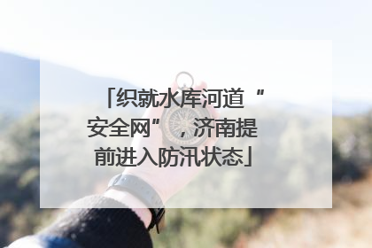 织就水库河道“安全网”，济南提前进入防汛状态