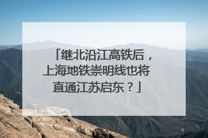 继北沿江高铁后，上海地铁崇明线也将直通江苏启东？
