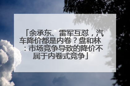 余承东、雷军互怼，汽车降价都是内卷？盘和林：市场竞争导致的降价不属于内卷式竞争