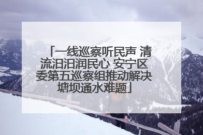 一线巡察听民声 清流汨汨润民心 安宁区委第五巡察组推动解决塘坝通水难题