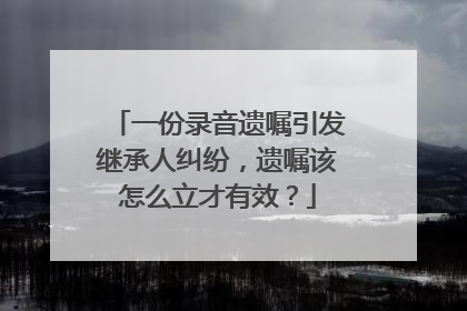 一份录音遗嘱引发继承人纠纷，遗嘱该怎么立才有效？