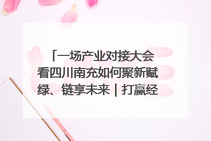 一场产业对接大会 看四川南充如何聚新赋绿、链享未来｜打赢经济发展翻身仗