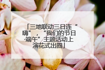 三地联动三日连“嗨”，“我们的节日·端午”主题活动上演花式出圈