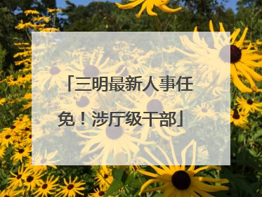 三明最新人事任免！涉厅级干部