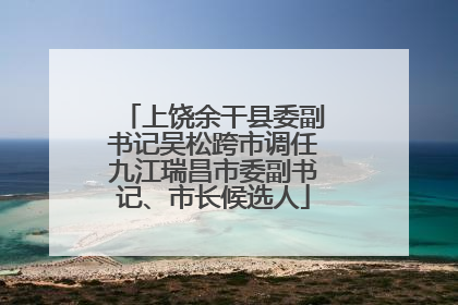 上饶余干县委副书记吴松跨市调任九江瑞昌市委副书记、市长候选人