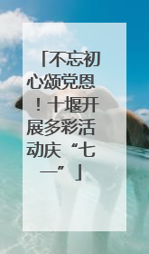不忘初心颂党恩！十堰开展多彩活动庆“七一”