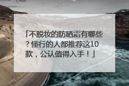 不脱妆的防晒霜有哪些？懂行的人都推荐这10款，公认值得入手！