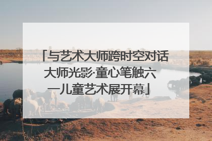 与艺术大师跨时空对话 大师光影·童心笔触六一儿童艺术展开幕