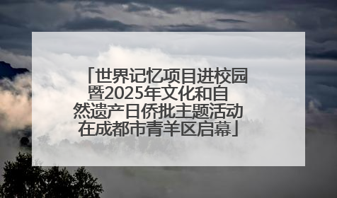 世界记忆项目进校园暨2025年文化和自然遗产日侨批主题活动在成都市青羊区启幕