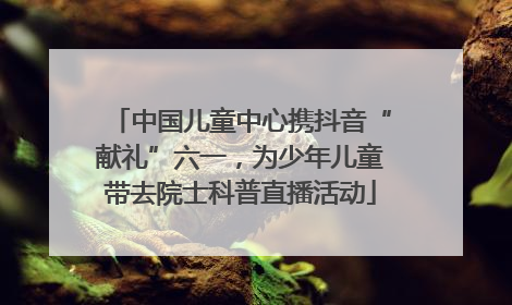 中国儿童中心携抖音“献礼”六一，为少年儿童带去院士科普直播活动