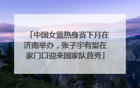 中国女篮热身赛下月在济南举办，张子宇有望在家门口迎来国家队首秀
