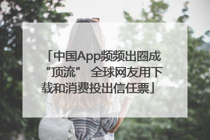 中国App频频出圈成“顶流” 全球网友用下载和消费投出信任票