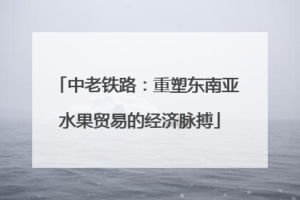 中老铁路：重塑东南亚水果贸易的经济脉搏