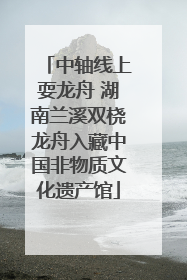 中轴线上耍龙舟 湖南兰溪双桡龙舟入藏中国非物质文化遗产馆