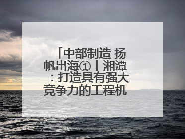 中部制造 扬帆出海①丨湘潭：打造具有强大竞争力的工程机械再制造基地