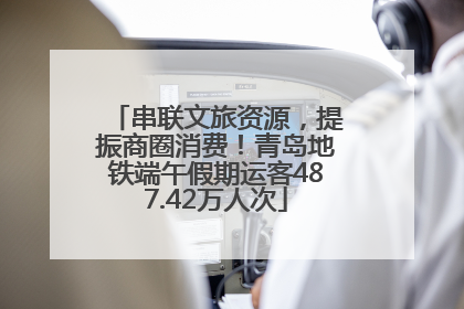 串联文旅资源，提振商圈消费！青岛地铁端午假期运客487.42万人次