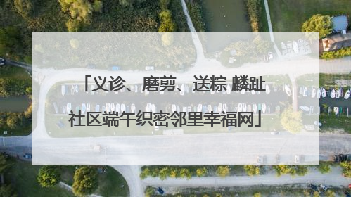 义诊、磨剪、送粽 麟趾社区端午织密邻里幸福网