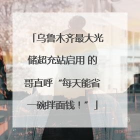 乌鲁木齐最大光储超充站启用 的哥直呼“每天能省一碗拌面钱！”