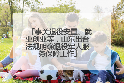 事关退役安置、就业创业等，山东出台法规明确退役军人服务保障工作