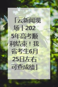 云新闻现场丨2025年高考顺利结束！我省考生6月25日左右可查成绩