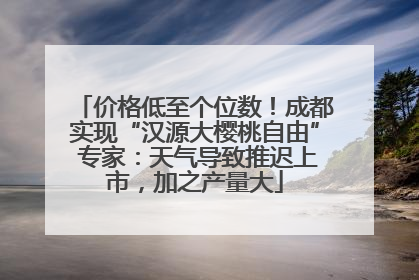 价格低至个位数！成都实现“汉源大樱桃自由” 专家：天气导致推迟上市，加之产量大