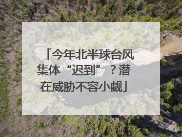 今年北半球台风集体“迟到”？潜在威胁不容小觑