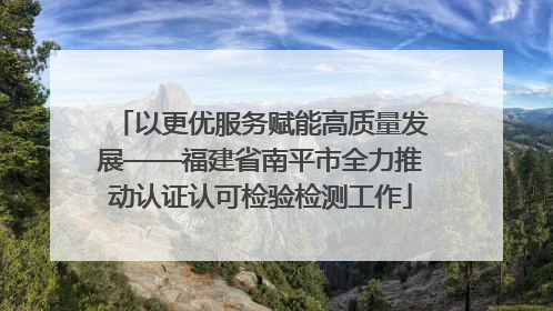 以更优服务赋能高质量发展——福建省南平市全力推动认证认可检验检测工作