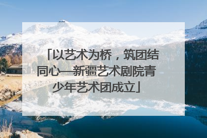 以艺术为桥，筑团结同心—新疆艺术剧院青少年艺术团成立