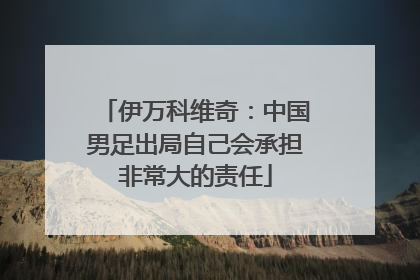 伊万科维奇：中国男足出局自己会承担非常大的责任