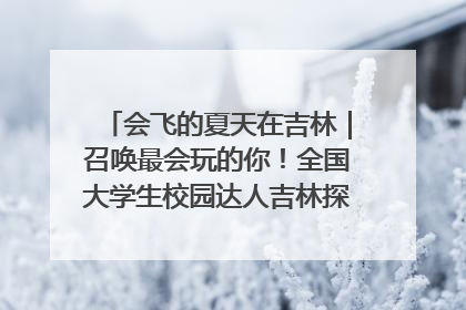 会飞的夏天在吉林｜召唤最会玩的你！全国大学生校园达人吉林探线活动招募中