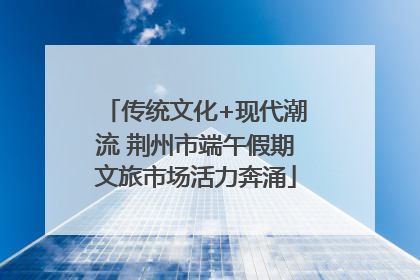 传统文化+现代潮流 荆州市端午假期文旅市场活力奔涌