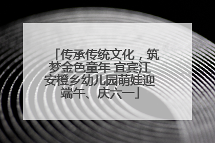 传承传统文化，筑梦金色童年 宜宾江安橙乡幼儿园萌娃迎端午、庆六一