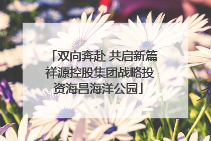 双向奔赴 共启新篇 祥源控股集团战略投资海昌海洋公园