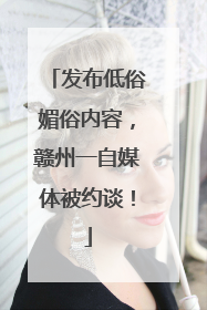 发布低俗媚俗内容，赣州一自媒体被约谈！