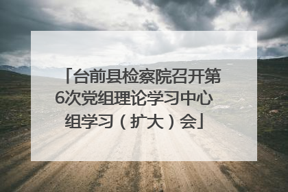 台前县检察院召开第6次党组理论学习中心组学习（扩大）会