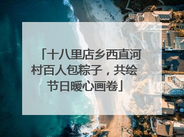 十八里店乡西直河村百人包粽子，共绘节日暖心画卷