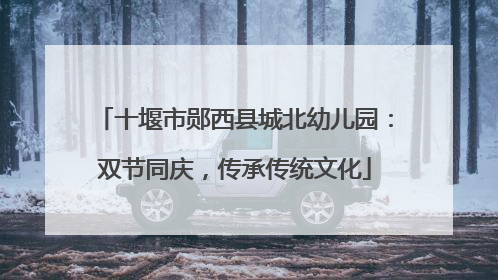 十堰市郧西县城北幼儿园：双节同庆，传承传统文化