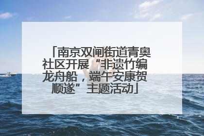 南京双闸街道青奥社区开展“非遗竹编龙舟船，端午安康贺顺遂”主题活动