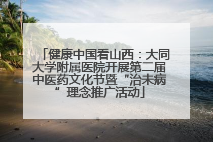 健康中国看山西：大同大学附属医院开展第二届中医药文化节暨“治未病”理念推广活动