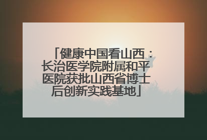 健康中国看山西：长治医学院附属和平医院获批山西省博士后创新实践基地
