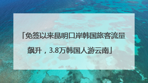 免签以来昆明口岸韩国旅客流量飙升，3.8万韩国人游云南