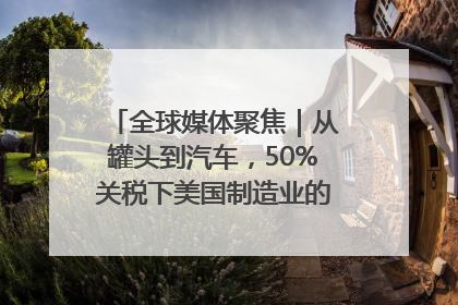 全球媒体聚焦｜从罐头到汽车，50%关税下美国制造业的“生死劫”