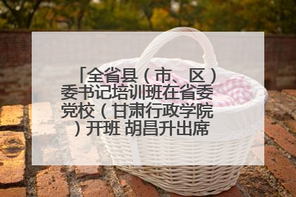 全省县（市、区）委书记培训班在省委党校（甘肃行政学院）开班 胡昌升出席开班式并讲话